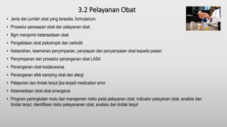 3.2 Pelayanan Obat
• Jenis dan jumlah obat yang tersedia, formularium
• Prosedur peresepan obat dan pelayanan obat
• Bgm menjamin ketersediaan obat
• Pengelolaan obat psikotropik dan narkotik
• Kebersihan, keamanan penyimpanan, penyiapan dan penyampaian obat kepada pasien
• Penyimpanan dan prosedur penanganan obat LASA
• Penanganan obat kedaluwarsa
• Penanganan efek samping obat dan alergi
• Pelaporan dan tindak lanjut jika terjadi medication error
• Ketersediaan obat-obat emergensi
• Program peningkatan mutu dan manajemen risiko pada pelayanan obat: indicator pelayanan obat, analisis dan
tindak lanjut, identifikasi risiko pelayananan obat, analisis dan tindak lanjut
 