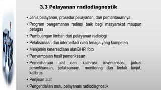 3.3 Pelayanan radiodiagnostik
• Jenis pelayanan, prosedur pelayanan, dan pemantauannya
• Program pengamanan radiasi baik bagi masyarakat maupun
petugas
• Pembuangan limbah dari pelayanan radiologi
• Pelaksanaan dan interpertasi oleh tenaga yang kompeten
• Menjamin ketersediaan alat/BHP, foto
• Penyampaian hasil pemeriksaan
• Pemeliharaan alat dan kalibrasi: inventarisasi, jadual
pemeliharaan, pelaksanaan, monitoring dan tindak lanjut,
kalibrasi
• Perijinan alat
• Pengendalian mutu pelayanan radiodiagnostik
 