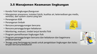 3.5 Manajemen Keamanan lingkungan
• Kondisi fisik lingkungan/bangunan
• Manajemen prasarana: instalasi listrik, kualitas air, ketersediaan gas medis,
ventilasi, dan system utama yang lain
• Penanganan B3B
• Penanganan limbah
• Rencana penanggunangan bencana
• Rencana penanggulangan kebakaran
• Monitoring, evaluasi, tindak lanjut kondisi fisik
• Program pemeliharaan lingkungan fisik
• Program penanggulangan bencana dan kebakaran dan bagaimana
pelaksanaannya
• Tenaga yang bertanggung jawab untuk pengelolaan lingkungan dan kalau
terjadi bencana/kebakaran
 
