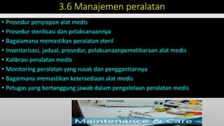 3.6 Manajemen peralatan
• Prosedur penyiapan alat medis
• Prosedur sterilisasi dan pelaksanaannya
• Bagaiamana memastikan peralatan steril
• Inventarisasi, jadual, prosedur, pelaksanaanpemeliharaan alat medis
• Kalibrasi peralatan medis
• Monitoring peralatan yang rusak dan penggantiannya
• Bagaimana memastikan ketersediaan alat medis
• Petugas yang bertanggung jawab dalam pengelolaan peralatan medis
 