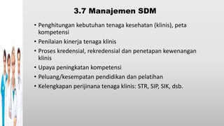3.7 Manajemen SDM
• Penghitungan kebutuhan tenaga kesehatan (klinis), peta
kompetensi
• Penilaian kinerja tenaga klinis
• Proses kredensial, rekredensial dan penetapan kewenangan
klinis
• Upaya peningkatan kompetensi
• Peluang/kesempatan pendidikan dan pelatihan
• Kelengkapan perijinana tenaga klinis: STR, SIP, SIK, dsb.
 