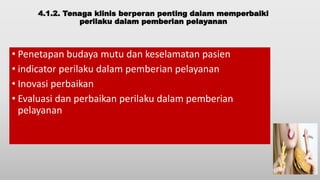 4.1.2. Tenaga klinis berperan penting dalam memperbaiki
perilaku dalam pemberian pelayanan
• Penetapan budaya mutu dan keselamatan pasien
• indicator perilaku dalam pemberian pelayanan
• Inovasi perbaikan
• Evaluasi dan perbaikan perilaku dalam pemberian
pelayanan
 