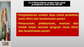 4.1.3 Ketersediaan sumber daya untuk
peningkatan mutu klinis dan KP
•Pengalokasian sumber daya untuk perbaikan
mutu klinis dan keselamatan pasien
•Penyusunan, pelaksanaan, evaluasi dan
tindak lanjut rencana program mutu klinis
dan keselamatan pasien
 