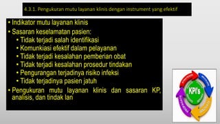 4.3.1. Pengukuran mutu layanan klinis dengan instrument yang efektif
• Indikator mutu layanan klinis
• Sasaran keselamatan pasien:
• Tidak terjadi salah identifikasi
• Komunkiasi efektif dalam pelayanan
• Tidak terjadi kesalahan pemberian obat
• Tidak terjadi kesalahan prosedur tindakan
• Pengurangan terjadinya risiko infeksi
• Tidak terjadinya pasien jatuh
• Pengukuran mutu layanan klinis dan sasaran KP,
analisis, dan tindak lan
 