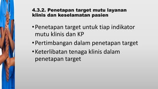 4.3.2. Penetapan target mutu layanan
klinis dan keselamatan pasien
•Penetapan target untuk tiap indikator
mutu klinis dan KP
•Pertimbangan dalam penetapan target
•Keterlibatan tenaga klinis dalam
penetapan target
 