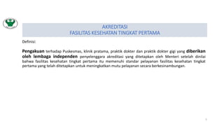 AKREDITASI
FASILITAS KESEHATAN TINGKAT PERTAMA
Definisi:
Pengakuan terhadap Puskesmas, klinik pratama, praktik dokter dan praktik dokter gigi yang diberikan
oleh lembaga independen penyelenggara akreditasi yang ditetapkan oleh Menteri setelah dinilai
bahwa fasilitas kesehatan tingkat pertama itu memenuhi standar pelayanan fasilitas kesehatan tingkat
pertama yang telah ditetapkan untuk meningkatkan mutu pelayanan secara berkesinambungan.
5
 