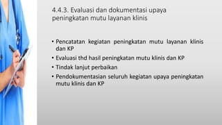 4.4.3. Evaluasi dan dokumentasi upaya
peningkatan mutu layanan klinis
• Pencatatan kegiatan peningkatan mutu layanan klinis
dan KP
• Evaluasi thd hasil peningkatan mutu klinis dan KP
• Tindak lanjut perbaikan
• Pendokumentasian seluruh kegiatan upaya peningkatan
mutu klinis dan KP
 
