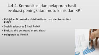 4.4.4. Komunikasi dan pelaporan hasil
evaluasi peningkatan mutu klinis dan KP
• Kebijakan & prosedur distribusi informasi dan komunikasi
PMKP
• Sosialisasi proses $ hasil PMKP
• Evaluasi thd pelaksanaan sosialisasi
• Pelaporan ke Pemilik
 