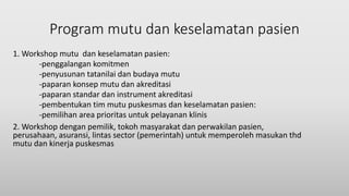 Program mutu dan keselamatan pasien
1. Workshop mutu dan keselamatan pasien:
-penggalangan komitmen
-penyusunan tatanilai dan budaya mutu
-paparan konsep mutu dan akreditasi
-paparan standar dan instrument akreditasi
-pembentukan tim mutu puskesmas dan keselamatan pasien:
-pemilihan area prioritas untuk pelayanan klinis
2. Workshop dengan pemilik, tokoh masyarakat dan perwakilan pasien,
perusahaan, asuransi, lintas sector (pemerintah) untuk memperoleh masukan thd
mutu dan kinerja puskesmas
 