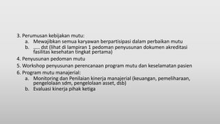 3. Perumusan kebijakan mutu:
a. Mewajibkan semua karyawan berpartisipasi dalam perbaikan mutu
b. ….. dst (lihat di lampiran 1 pedoman penyusunan dokumen akreditasi
fasilitas kesehatan tingkat pertama)
4. Penyusunan pedoman mutu
5. Workshop penyusunan perencanaan program mutu dan keselamatan pasien
6. Program mutu manajerial:
a. Monitoring dan Penilaian kinerja manajerial (keuangan, pemeliharaan,
pengelolaan sdm, pengelolaan asset, dsb)
b. Evaluasi kinerja pihak ketiga
 