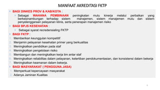  BAGI DINKES PROV & KAB/KOTA :
 Sebagai WAHANA PEMBINAAN peningkatan mutu kinerja melalui perbaikan yang
berkesinambungan terhadap sistem manajemen, sistem manajemen mutu dan sistem
penyelenggaraan pelayanan klinis, serta penerapan manajemen risiko
 BAGI BPJS KESEHATAN :
 Sebagai syarat recredensialing FKTP
 BAGI FKTP :
1. Memberikan keunggulan kompetitif
2. Menjamin pelayanan kesehatan primer yang berkualitas
3. Meningkatkan pendidikan pada staf
4. Meningkatkan pengelolaan risiko
5. Membangun dan meningkatkan kerja tim antar staf
6. Meningkatkan reliabilitas dalam pelayanan, ketertiban pendokumentasian, dan konsistensi dalam bekerja
7. Meningkatkan keamanan dalam bekerja.
 BAGI MASYARAKAT ( PENGGUNA JASA)
1. Memperkuat kepercayaan masyarakat
2. Adanya Jaminan Kualitas
6
MANFAAT AKREDITASI FKTP
 