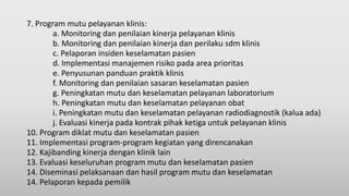 7. Program mutu pelayanan klinis:
a. Monitoring dan penilaian kinerja pelayanan klinis
b. Monitoring dan penilaian kinerja dan perilaku sdm klinis
c. Pelaporan insiden keselamatan pasien
d. Implementasi manajemen risiko pada area prioritas
e. Penyusunan panduan praktik klinis
f. Monitoring dan penilaian sasaran keselamatan pasien
g. Peningkatan mutu dan keselamatan pelayanan laboratorium
h. Peningkatan mutu dan keselamatan pelayanan obat
i. Peningkatan mutu dan keselamatan pelayanan radiodiagnostik (kalua ada)
j. Evaluasi kinerja pada kontrak pihak ketiga untuk pelayanan klinis
10. Program diklat mutu dan keselamatan pasien
11. Implementasi program-program kegiatan yang direncanakan
12. Kajibanding kinerja dengan klinik lain
13. Evaluasi keseluruhan program mutu dan keselamatan pasien
14. Diseminasi pelaksanaan dan hasil program mutu dan keselamatan
14. Pelaporan kepada pemilik
 