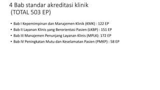 4 Bab standar akreditasi klinik
(TOTAL 503 EP)
• Bab I Kepemimpinan dan Manajemen Klinik (KMK) : 122 EP
• Bab II Layanan Klinis yang Berorientasi Pasien (LKBP) : 151 EP
• Bab III Manajemen Penunjang Layanan Klinis (MPLK): 172 EP
• Bab IV Peningkatan Mutu dan Keselamatan Pasien (PMKP) : 58 EP
 