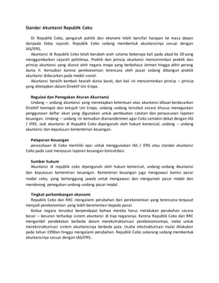 Standar Akuntansi Republik Ceko
Di Republik Ceko, pengaruh politik dan ekonomi lebih bersifat harapan ke masa depan
daripada fakta sejarah. Republik Ceko sedang membentuk akuntansinya sesuai dengan
IAS/IFRS.
Akuntansi di Republik Ceko telah berubah arah selama beberapa kali pada abad ke 20 yang
menggambarkan sejarah politiknya. Praktik dan prinsip akuntansi mencerminkan praktik dan
prinsip akuntansi yang dianut oleh negara eropa yang berbahasa Jerman hingga akhir perang
dunia II. Kemudian karena perekonomian terencara oleh pusat sedang dibangun praktik
akuntansi didasarkan pada model soviet.
Akuntansi beralih kembali kearah dunia barat, dan kali ini mencerminkan prinsip – prinsip
yang ditetapkan dalam Direktif Uni Eropa.
Regulasi dan Penegakan Aturan Akuntansi
Undang – undang akuntansi yang menetapkan ketentuan atas akuntansi dibuat berdasarkan
Direktif keempat dan ketujuh Uni Eropa, undang undang tersebut secara khusus menegaskan
penggunaan daftar akun yang digunakan untuk pembuatan catatan dan penyusunan laporan
keuangan. Undang – undang ini kemudian diamandenmen agar Ceko semakin dekat dengan IAS
/ IFRS. Jadi akuntansi di Republik Ceko dipengaruhi oleh hukum komersial, undang – undang
akuntansi dan keputusan kementerian keuangan.
Pelaporan Keuangan
perusahaan di Ceko memiliki opsi untuk menggunakan IAS / IFRS atau standar akuntansi
Ceko pada saat menyusun laporan keuangan konsolidasi.
Sumber hukum
Akuntansi di republik ceko dipengaruhi oleh hukum komersial, undang-undang Akuntansi
dan keputusan kementrian keuangan. Kementrian keuangan juga mengawasi komisi pasar
modal ceko, yang bertanggung jawab untuk mengawasi dan mengamati pasar modal dan
mendorong penegakan undang-undang pasar modal.
Tingkat perkembangan ekonomi
Republik Ceko dan RRC mengalami perubahan dari perekonomian yang terencana terpusat
menjadi perekonomian yang lebih berorientasi kepada pasar.
Kedua negara tersebut berpendapat bahwa mereka harus melakukan perubahan secara
besar – besaran terhadap sistem akuntansi di tiap negaranya. Karena Republik Ceko dan RRC
mengambil pendekatan berbeda dalam merekstrukturisasi perekonomiannya, maka untuk
merekstrukturisasi sistem akuntansinya berbeda pula. Usaha rekstrukturisasi mulai dilakukan
pada tahun 1990an hingga mengalami perubahan. Republik Ceko sekarang sedang membentuk
akuntansinya sesuai dengan IAS/IFRS.
 