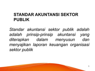 1
STANDAR AKUNTANSI SEKTOR
PUBLIK
Standar akuntansi sektor publik adalah
adalah prinsip-prinsip akuntansi yang
diterapkan dalam menyusun dan
menyajikan laporan keuangan organisasi
sektor publik
 