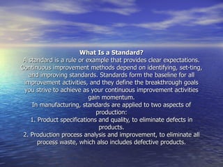 What Is a Standard? A standard is a rule or example that provides clear expectations. Continuous improvement methods depend on identifying, set­ting, and improving standards. Standards form the baseline for all improvement activities, and they define the breakthrough goals you strive to achieve as your continuous improvement activities gain momentum. In manufacturing, standards are applied to two aspects of production: 1. Product specifications and quality, to eliminate defects in products. 2. Production process analysis and improvement, to eliminate all process waste, which also includes defective products. 