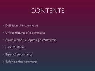 CONTENTS

• Deﬁnition of e-commerce

• Unique features of e-commerce

• Business models (regarding e-commerce)

• Clicks VS Bricks

• Types of e-commerce

• Building online commerce
 