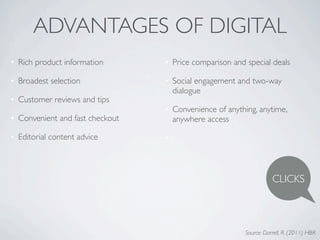 ADVANTAGES OF DIGITAL
• Rich product information       • Price comparison and special deals

• Broadest selection             • Social engagement and two-way
                                   dialogue
• Customer reviews and tips
                                 • Convenience of anything, anytime,
• Convenient and fast checkout     anywhere access

• Editorial content advice       •



                                                                   CLICKS



                                                        Source: Darrell, R. (2011) HBR
 