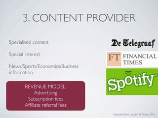 3. CONTENT PROVIDER

• Specialised content

• Special interest

• News/Sports/Economics/Business
  information

          REVENUE MODEL:
               Advertising
           Subscription fees
          Afﬁliate referral fees
                                   Adapted from Laudon & Traver, 2011
 