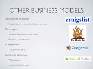 OTHER BUSINESS MODELS
• Consumer-to-consumer

   • Helps consumers to connect with other consumers

• Peer-to-peer

   • Share ﬁles, services and content via web

   • No use of a common server

• M-commerce

   • Through mobile devices

• Sandboxed commerce

   • Within platforms

   • AppStores, Facebook pages
 