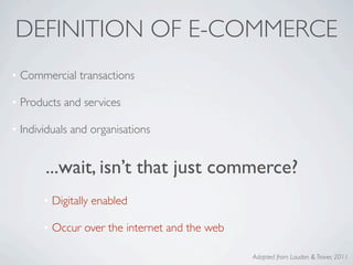 DEFINITION OF E-COMMERCE
• Commercial transactions

• Products and services

• Individuals and organisations


       ...wait, isn’t that just commerce?
       • Digitally enabled

       • Occur over the internet and the web

                                               Adapted from Laudon & Traver, 2011
 