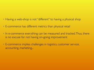 •   Having a web-shop is not “different” to having a physical shop

•   E-commerce has different metrics than physical retail

•   In e-commerce everything can be measured and tracked. Thus, there
    is no excuse for not having on-going improvement

•   E-commerce implies challenges in logistics, customer service,
    accounting, marketing...
 