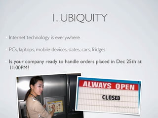 1. UBIQUITY
• Internet technology is everywhere

• PCs, laptops, mobile devices, slates, cars, fridges

• Is your company ready to handle orders placed in Dec 25th at
  11:00PM?
 