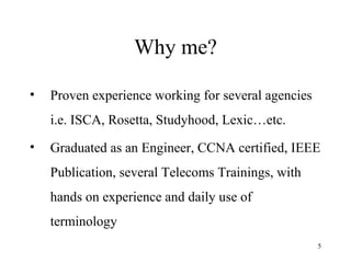 Why me? Proven experience working for several agencies i.e. ISCA, Rosetta, Studyhood, Lexic…etc.  Graduated as an Engineer, CCNA certified, IEEE Publication, several Telecoms Trainings, with hands on experience and daily use of terminology 