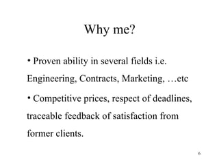 Why me? Proven ability in several fields i.e. Engineering, Contracts, Marketing, …etc Competitive prices, respect of deadlines, traceable feedback of satisfaction from former clients. 
