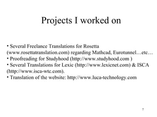 Projects I worked on Several Freelance Translations for Rosetta (www.rosettatranslation.com) regarding Mathcad, Eurotunnel…etc… Proofreading for Studyhood (http://www.studyhood.com ) Several Translations for Lexic (http://www.lexicnet.com) & ISCA (http://www.isca-wtc.com). Translation of the website: http://www.luca-technology.com 
