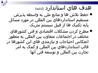 هدف هاي استاندارد  ( ادامه ) حفظ تلاش ها و منابع ملي به واسطه پذيرش مستقيم استانداردهاي بين المللي در مورد مسائل پايه تکنيک ها از قبيل سيستم متريک مطرح کردن مشکلات اقتصادي و فني کشورهاي مختلف در اجتماعات متفاوت بين المللي به منظور انعکاس احتياجات و نيازمندي هاي اين کشورها در قالب استانداردهاي بين المللي و کمک به امر تجارت بين المللي و توسعه فني آنها 