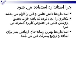 چرا استاندارد استفاده مي شود استانداردها دانش علمي و فني را قوام مي بخشد مکانيزي را ايجاد کرده که باعث فوايد تحقيق پژوهش علمي در خصوص کاربرد گسترده مي شود استانداردها بهترين رسانه هاي ارتباطي بشر براي اشاعه و ترويج پيشرفت فني مي باشد 