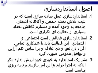 اصول استانداردسازي 1.  استانداردسازي عمل ساده سازي است که در نتيجه تلاش دسته جمعي و آگاهانه اعضاي جامعه به وجود آمده و مستلزم کاهش تعداد بسياري از فعاليت اي تکراري است . 2.  استانداردسازي فعاليتي است اجتماعي و اقتصادي .  اين فعاليت بايد با همکاري تمامي افراد ذي نفع و ذي علاقه و بر اساس هم آرايي و توافق عمومي صورت گيرد 3.  نشر يک استاندارد به خودي خود ارزش ندارد مگر اينکه به اجرا درآيد و اين امر نيازمند برنامه ريزي مناسب است  