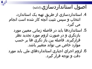 اصول استانداردسازي   ( ادامه ) 4.  استانداردسازي از طريق تهيه يک استاندارد، انتخاب و سپس تثبيت آنچه کار شده است انجام مي گيرد . 5.  استانداردها بايد در فاصله زماني معيين مورد بازنگري و در صورت لزوم مورد تجديد نظر قرارگيرند .  فاصله بين باز نگري ها بر حسب موارد خاص مي تواند متغيير باشد . 6.  لزوم اجراي اجباري استانداردهاي ملي بايد مورد دقت و توجه قرار گيرد .  