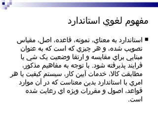 مفهوم لغوي استاندارد استاندارد به معناي، نمونه، قاعده، اصل، مقياس تصويب شده، و هر چيزي که است که به عنوان مبنايي براي مقايسه و ارتقا وضعيت يک شي يا فرايند پذيرفته شود .  با توجه به مفاهيم مذکور، مطابقت کالا، خدمات آيين کار، سيستم کيفيت يا هر امري با استاندارد بدين معناست که در آن موارد قواعد، اصول و مقررات ويژه اي رعايت شده است .  