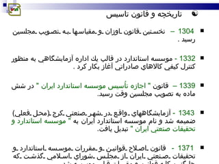 تاريخ چ ه و قانون تاسيس 1304 –   نخستين قانون اوزان و مقياسها به تصويب مجلسين رسيد  . 1332  -   موسسه استاندارد در قالب يك اداره آزمايشگاهي به منظور كنترل كيفي كالاهاي صادراتي آغاز بكار كرد  . 1339 –   قانون  &quot;  اجازه تاُسيس موسسه استاندارد ايران  &quot;   در شش ماده به تصويب مجلسين وقت رسيد . 1343 -   آزمايشگاههاي  واقع در شهر  صنعتي كرج  ( محل فعلي )  ضميمه شد و نام موسسه استاندارد ايران به  &quot;  موسسه استاندارد و تحقيقات صنعتي ايران  &quot;   تبديل يافت . 1371 -   قانون اصلاح قوانين و مقررات موسسه استاندارد و تحقيقات صنعتي ايران از مجلس شوراي اسلامي گذشت كه جايگزين كليه قوانين و مقررات قبلي موسسه شد . 137 6  -   اصلاحاتي در قانون موسسه استاندارد اعمال شد  . 