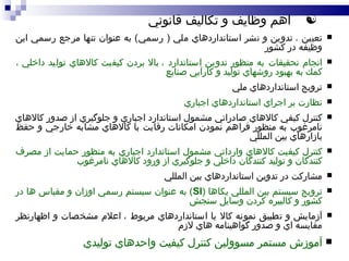 اهم وظايف و تکاليف قانوني تعيين  ،   تدوين و نشر استانداردهاي ملي  (  رسمي )  به عنوان تنها مرجع رسمي اين وظيفه در كشور انجام تحقيقات به منظور تدوين استاندارد  ،  بالا بردن كيفيت كالاهاي توليد داخلي  ،  كمك به بهبود روشهاي توليد و كارآيي صنايع ترويج استانداردهاي ملي نظارت بر اجراي استانداردهاي اجباري كنترل كيفي كالاهاي صادراتي مشمول استاندارد اجباري و جلوگيري از صدور كالاهاي نامرغوب به منظور فراهم نمودن امكانات رقابت با كالاهاي مشابه خارجي و حفظ بازارهاي بين المللي كنترل كيفيت كالاهاي وارداتي مشمول استاندارد اجباري به منظور حمايت از مصرف كنندگان و توليد كنندگان داخلي و جلوگيري از ورود كالاهاي نامرغوب مشاركت در تدوين استانداردهاي بين المللي ترويج سيستم بين المللي يكاها  ( SI )  به عنوان سيستم رسمي اوزان و مقياس ها در كشور و كاليبره كردن وسايل سنجش آزمايش و تطبيق نمونه كالا با استانداردهاي مربوط  ،  اعلام مشخصات و اظهارنظر مقايسه اي و صدور گواهينامه هاي لازم آموزش مستمر مسوولين كنترل كيفيت واحدهاي توليدي 