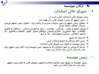 اركان موسسه شوراي عالي استاندارد تركيب شوراي عالي استاندارد عبارت است از  : 1-  رئيس جمهور كه رياست شوراي عالي رابر عهده دارد . 2-  معاون رئيس جمهور و رئيس سازمان مديريت و برنامه ريزي ، معاون رئيس جمهور ورئيس سازمان حفاظت محيط زيست 3-  وزراي صنايع و معادن  ,  بازرگاني  ,  بهداشت  ,  درمان و آموزش پزشكي  ,  ارتباطات و فنآوري اطلاعات  ,  جهاد كشاورزي  ,  دفاع و پشتيباني نيروهاي مسلح  ,  علوم  ,  تحقيقات و فنآوري  ,  كار و امور اجتماعي  ,  مسكن و شهرسازي  ,  نفت و نيرو 4-  دادستان كل كشور 5-  رئيس اتاق بازرگاني و صنايع و معادن ايران 6-  رئيس موسسه به عنوان دبير شوراي عالي استاندارد 7-  دو نفر كارشناس در امور استاندارد كه به پيشنهاد رئيس موسسه و به حكم رئس جمهور براي مدت سه سال به اين سمت انتخاب مي شوند  . رئيس موسسه رئيس  موسسه به پيشنهاد وزير صنايع و معادن و تصويب شوراي عالي و حكم رئيس جمهور براي مدت سه سال انتخاب مي شود  . 
