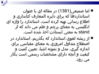 اما صميعي (1381)  در مقاله اي با عنوان استانداردها که براي دايره المعارف کتابداري و اطلاع رساني تهيه کرده است، استاندارد را واژه اي انگليسي به معناي پرچم و علم مي داند که از  stand   به معني ايستادن اخذ شده است .  از ريشه لغوي استاندارد که بگذريم، استاندارد در اصطلاح متداول امروزي به معناي مقياسي براي اندازه گيري، مدل و نمونه اشيا، تعيين کميت و کيفيت و آنچه داراي مشخصات رسمي است بکار مي رود . 