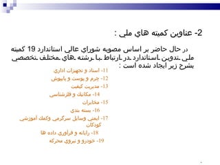 2-  عناوين كميته هاي ملي  : در  حال حاضر بر اساس مصوبه شوراي عالي استاندارد  19  كميته ملي تدوين استاندارد در ارتباط با رشته هاي مختلف تخصصي بشرح زير ايجاد شده است  : 1-  مهندسي برق و الكترونيك  2-  مهندسي ساختمان و مصالح ساختماني 3-  خوراك و فرآورده هاي كشاورزي 4-  پوشاك و فرآورده هاي نساجي و الياف 5-  صنايع شيميايي و پليمر 6-  چوب و فرآورده هاي چوبي ، سلولزي و كاغذ 7-  مواد معدني 8-  اوزان و مقياسها 9-  مهندسي پزشكي  10-  ميكروبيولوژي و بيولوژي   `   11-  اسناد و تجهيزات اداري   12-  چرم و پوست و پايپوش   13-  مديريت كيفيت 14-  مكانيك و فلزشناسي   15-  مخابرات  16-  بسته بندي   17-  ايمني وسايل سرگرمي وكمك آموزشي  كودكان 18-  رايانه و فرآوري داده ها   19-  خودرو و نيروي محركه 