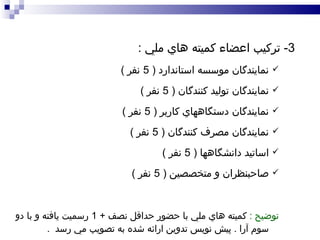 3-  تركيب اعضاء كميته هاي ملي  : نمايندگان موسسه استاندارد  ( 5  نفر  ) نمايندگان توليد كنندگان  ( 5  نفر  ) نمايندگان دستگاههاي كاربر  ( 5  نفر  )  نمايندگان مصرف كنندگان  ( 5  نفر  ) اساتيد دانشگاهها  ( 5  نفر  ) صاحبنظران و متخصصين  ( 5  نفر  ) توضيح  :   كميته  هاي  ملي با حضور حداقل نصف  + 1  رسميت يافته و با دو سوم آرا  .  پيش نويس تدوين ارائه شده به تصويب مي رسد  .   