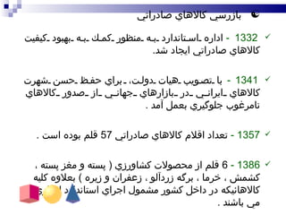 بازرسي كالاهاي صادراتي 1332 -   اداره استاندارد به منظور كمك به بهبود كيفيت كالاهاي صادراتي ايجاد شد . 1341 -   با تصويب هيات دولت،  براي  حفظ حسن شهرت كالاهاي ايراني در بازارهاي جهاني از صدور كالاهاي نامرغوب جلوگيري  بعمل آمد  .   1357 -   تعداد اقلام كالاهاي صادراتي  57  قلم بوده است  . 138 6  -  6  قلم از محصولات كشاورزي  (  پسته و مغز پسته ، كشمش ، خرما ، برگه زردآلو ، زعفران و زيره  )  بعلاوه كليه كالاهائيكه در داخل كشور مشمول اجراي استاندارد اجباري مي باشند  . 