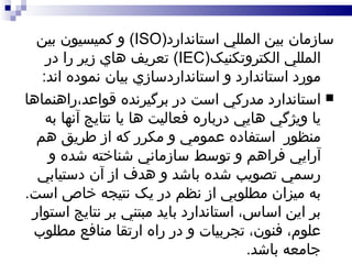 سازمان بين المللي استاندارد ( ISO )  و کميسيون بين المللي الکتروتکنيک ( IEC )  تعريف هاي زير را در مورد استاندارد و استانداردسازي بيان نموده اند : استاندارد مدرکي است در برگيرنده قواعد،راهنماها يا ويژگي هايي درباره فعاليت ها يا نتايج آنها به منظور  استفاده عمومي و مکرر که از طريق هم آرايي فراهم و توسط سازماني شناخته شده و رسمي تصويب شده باشد و هدف از آن دستيابي به ميزان مطلوبي از نظم در يک نتيجه خاص است .  بر اين اساس، استاندارد بايد مبتني بر نتايج استوار علوم، فنون، تجربيات و در راه ارتقا منافع مطلوب جامعه باشد .  