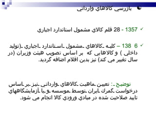 1357 -  28  قلم  كالاي  مشمول استاندارد اجباري 138 6  –   كليه  كالاهاي مشمول استاندارد اجباري  ( توليد داخلي  )  و  كالا هايي كه   بر اساس تصويب هيئت وزيران  ( در سال تغيير مي كند )  نيز بدين اقلام اضافه گرديد .  توضيح  :   تعيين ماهيت كالاهاي وارداتي نيز بر اساس درخواست گمرك ايران توسط موسسه  و يا آزمايشگاههاي تاييد صلاحيت شده  در مبادي ورودي كالا انجام مي شود .  بازرسي كالاهاي  وارد اتي 