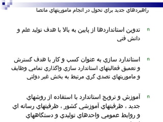 تدوين استانداردها از پايين به بالا  با هدف توليد علم و دانش فني استاندارد سازي به عنوان کسب و کار  با هدف گسترش و تعميق فعاليتهاي استاندارد سازي واگذاري تمامي وظايف و ماموريتهاي تصدي گري مرتبط به بخش غير دولتي آموزش و ترويج استاندارد با استفاده از روشهاي جديد ، ظرفيتهاي آموزشي کشور ، ظرفيتهاي رسانه اي و روابط عمومي واحدهاي توليدي و دستگاههاي اجرايي راهبردهاي جديد براي تحول در انجام ماموريتهاي ماتصا 