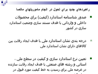 صدور شناسنامه استاندارد  ( کيفيت )  براي محصولات داخلي و وارداتي  با هدف مستند سازي وضعيت استاندارد سازي در کشور درجه بندي نشان استاندارد ملي  با هدف ايجاد رقابت بين کالاهاي داراي نشان استاندارد ملي تعيين نرخ استاندارد سازي و کيفيت در سطح ملي ، استاني و رشته هاي صنعتي  با هدف ايجاد رقابت سازنده در عرصه ملي براي رسيدن به خط کيفيت مورد قبول در سطح کشور راهبردهاي جديد براي تحول در انجام ماموريتهاي ماتصا 