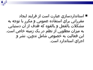 استانداردسازي عبارت است از فرايند ايجاد مقرراتي براي استفاده عمومي و مکرر با توجه به مشکلات بالفعل و بالقوه که هدف از آن دستيابي به ميزان مطلوبي از نظم در يک زمينه خاص است .  اين فعاليت به خصوص شامل تدوين، نشر و اجراي استاندارد است . 