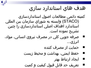 هدف هاي استاندارد سازي کميته دائمي مطالعات اصول استانداردسازي  ( STACO )  وابسته به شوراي سازمان بين المللي استاندارد اهداف اصلي استانداردسازي را چنين تشريح نموده است . صرفه جويي کلي در مصرف نيروي انساني، مواد، انرژي ... حمايت از مصرف کننده حفظ ايمني، بهداشت و محيط زيست ايجاد ارتباط بهتر تعريف حد قابل قبول کيفيت و کميت 