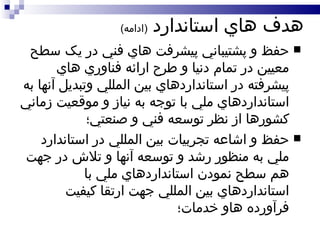 هدف هاي استاندارد  ( ادامه ) حفظ و پشتيباني پيشرفت هاي فني در يک سطح معيين در تمام دنيا و طرح ارائه فناوري هاي پيشرفته در استانداردهاي بين المللي وتبديل آنها به استانداردهاي ملي با توجه به نياز و موقعيت زماني کشورها از نظر توسعه فني و صنعتي؛ حفظ و اشاعه تجربيات بين المللي در استاندارد ملي به منظور رشد و توسعه آنها و تلاش در جهت هم سطح نمودن استانداردهاي ملي با استانداردهاي بين المللي جهت ارتقا کيفيت فرآورده هاو خدمات؛ 