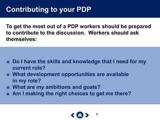 4
Contributing to your PDP
To get the most out of a PDP workers should be prepared
to contribute to the discussion. Workers should ask
themselves:
■ Do I have the skills and knowledge that I need for my
current role?
■ What development opportunities are available
in my role?
■ What are my ambitions and goals?
■ Am I making the right choices to get me there?
 